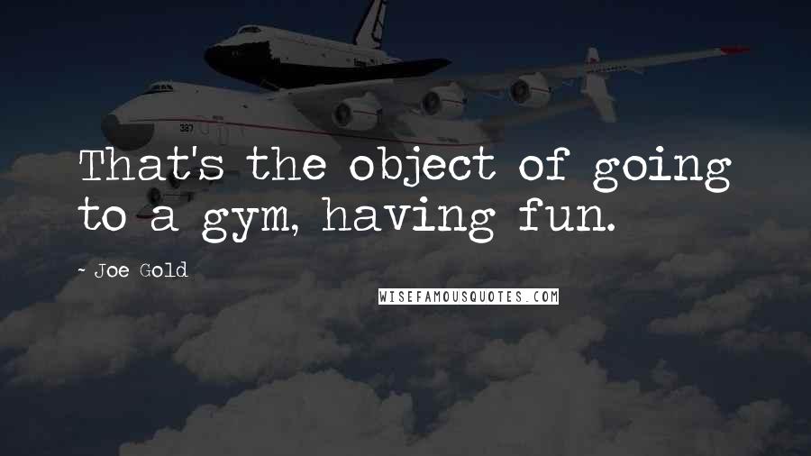 Joe Gold Quotes: That's the object of going to a gym, having fun.