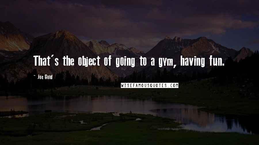 Joe Gold Quotes: That's the object of going to a gym, having fun.