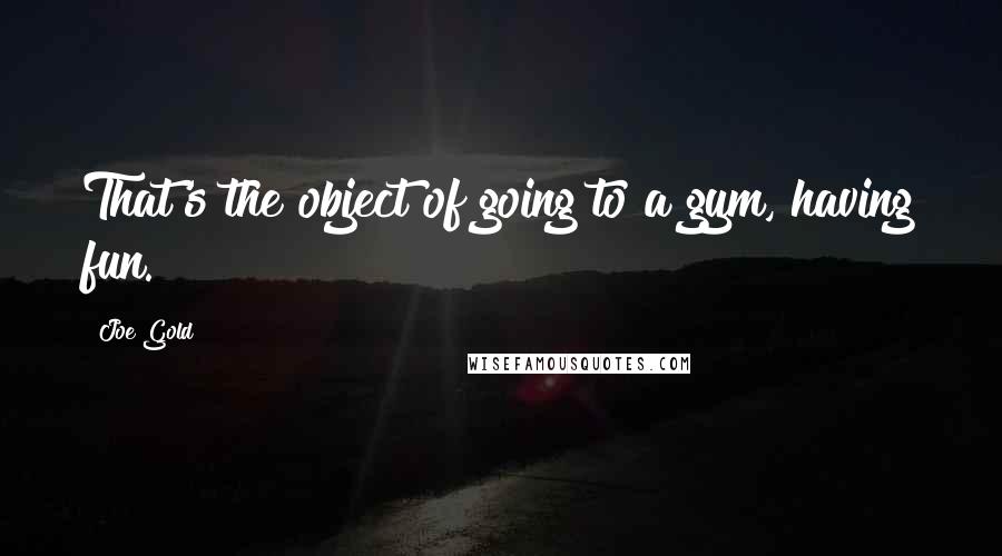 Joe Gold Quotes: That's the object of going to a gym, having fun.