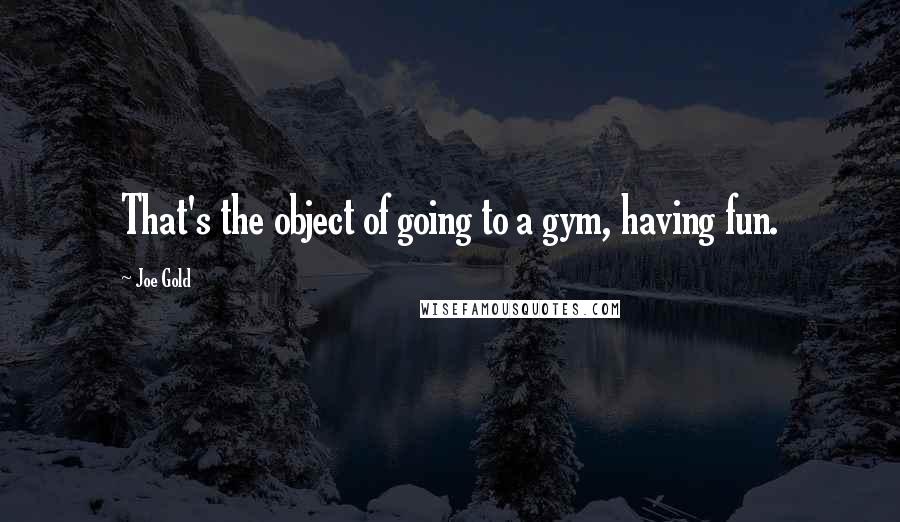 Joe Gold Quotes: That's the object of going to a gym, having fun.
