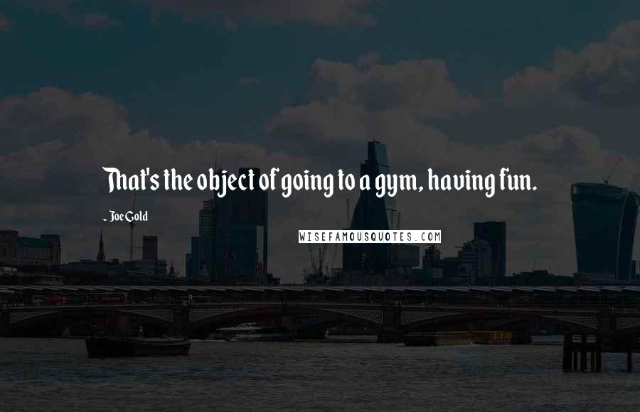 Joe Gold Quotes: That's the object of going to a gym, having fun.