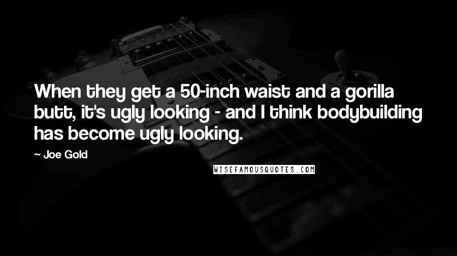 Joe Gold Quotes: When they get a 50-inch waist and a gorilla butt, it's ugly looking - and I think bodybuilding has become ugly looking.