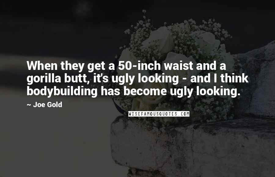 Joe Gold Quotes: When they get a 50-inch waist and a gorilla butt, it's ugly looking - and I think bodybuilding has become ugly looking.