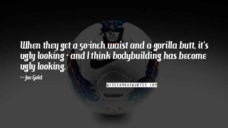 Joe Gold Quotes: When they get a 50-inch waist and a gorilla butt, it's ugly looking - and I think bodybuilding has become ugly looking.