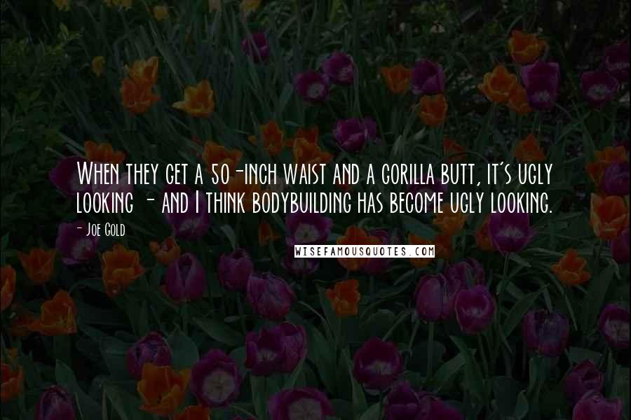 Joe Gold Quotes: When they get a 50-inch waist and a gorilla butt, it's ugly looking - and I think bodybuilding has become ugly looking.