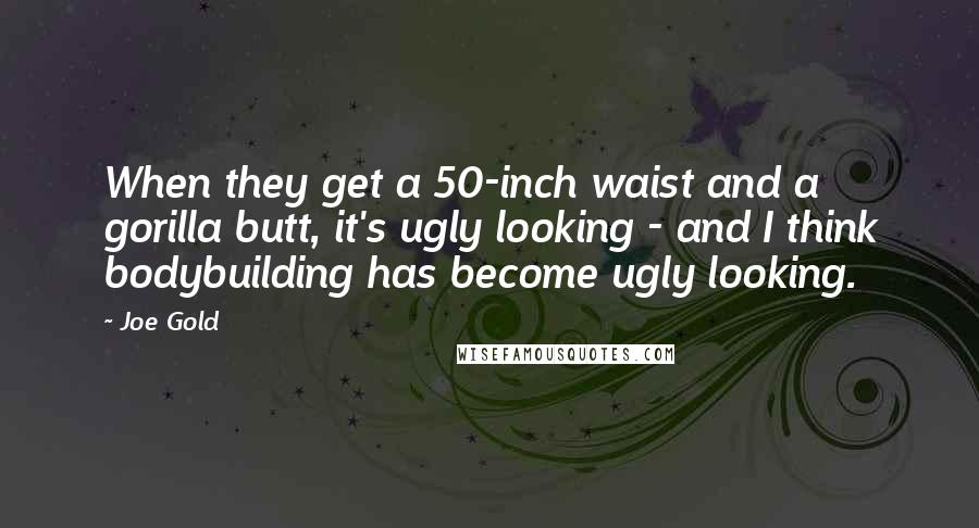 Joe Gold Quotes: When they get a 50-inch waist and a gorilla butt, it's ugly looking - and I think bodybuilding has become ugly looking.