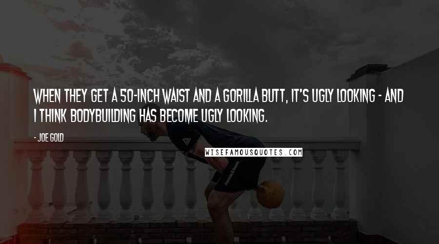 Joe Gold Quotes: When they get a 50-inch waist and a gorilla butt, it's ugly looking - and I think bodybuilding has become ugly looking.