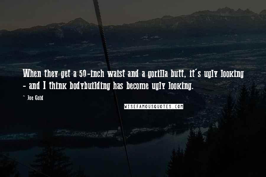 Joe Gold Quotes: When they get a 50-inch waist and a gorilla butt, it's ugly looking - and I think bodybuilding has become ugly looking.