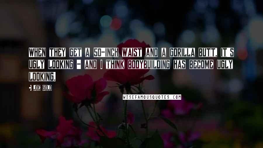 Joe Gold Quotes: When they get a 50-inch waist and a gorilla butt, it's ugly looking - and I think bodybuilding has become ugly looking.