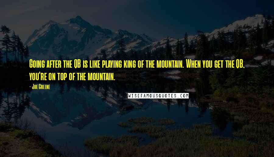 Joe Greene Quotes: Going after the QB is like playing king of the mountain. When you get the QB, you're on top of the mountain.