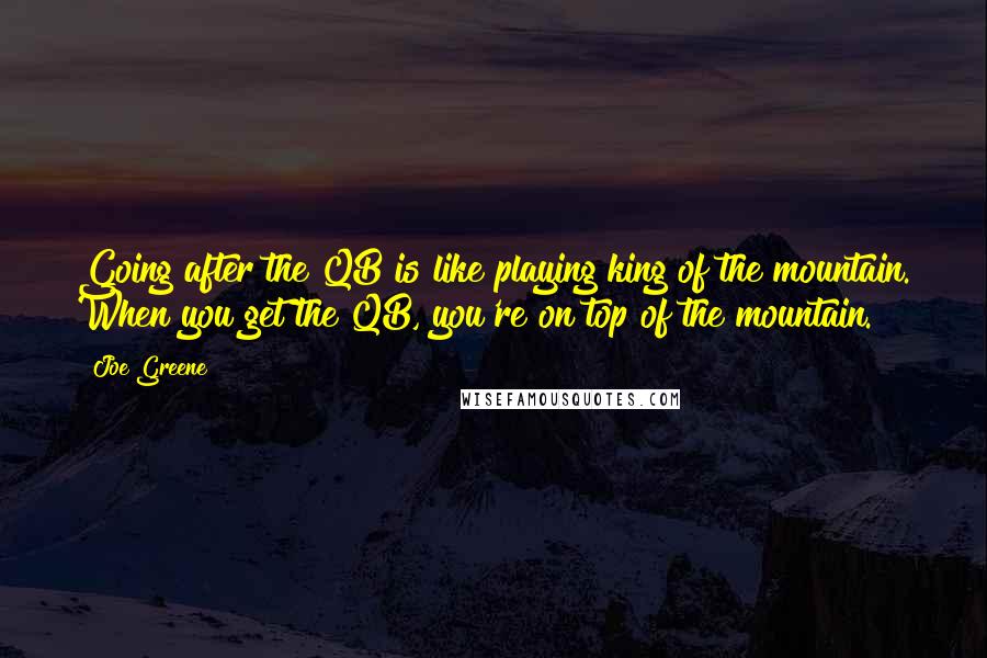 Joe Greene Quotes: Going after the QB is like playing king of the mountain. When you get the QB, you're on top of the mountain.