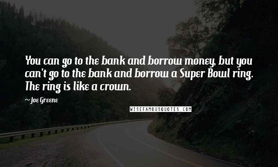 Joe Greene Quotes: You can go to the bank and borrow money, but you can't go to the bank and borrow a Super Bowl ring. The ring is like a crown.