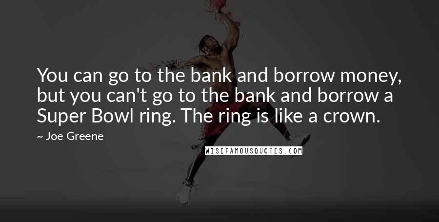 Joe Greene Quotes: You can go to the bank and borrow money, but you can't go to the bank and borrow a Super Bowl ring. The ring is like a crown.