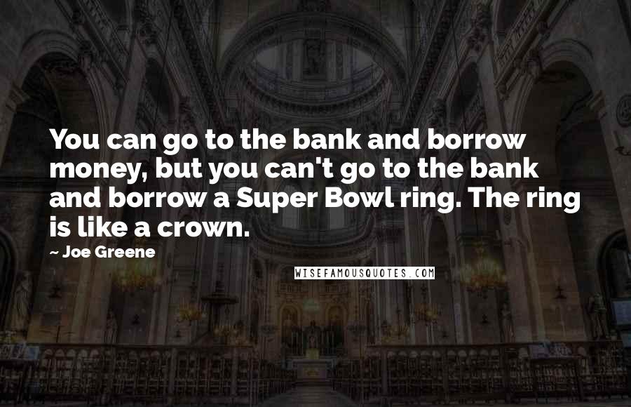 Joe Greene Quotes: You can go to the bank and borrow money, but you can't go to the bank and borrow a Super Bowl ring. The ring is like a crown.