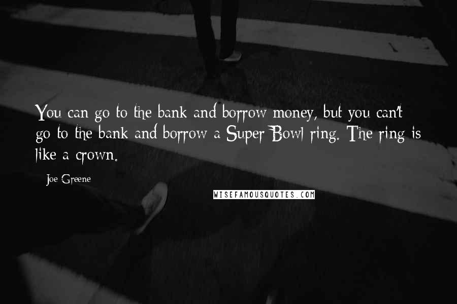 Joe Greene Quotes: You can go to the bank and borrow money, but you can't go to the bank and borrow a Super Bowl ring. The ring is like a crown.