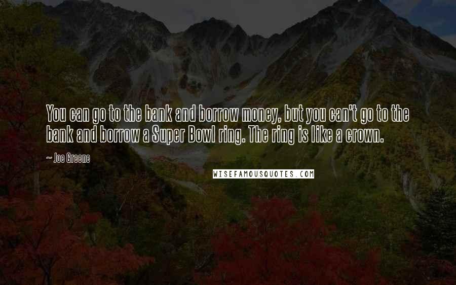 Joe Greene Quotes: You can go to the bank and borrow money, but you can't go to the bank and borrow a Super Bowl ring. The ring is like a crown.