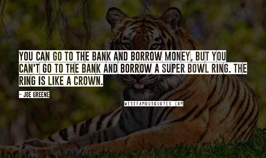 Joe Greene Quotes: You can go to the bank and borrow money, but you can't go to the bank and borrow a Super Bowl ring. The ring is like a crown.