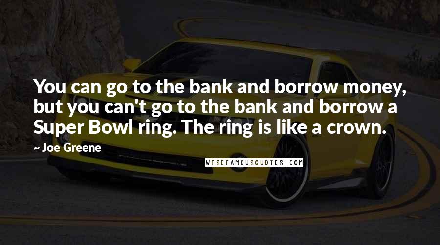 Joe Greene Quotes: You can go to the bank and borrow money, but you can't go to the bank and borrow a Super Bowl ring. The ring is like a crown.