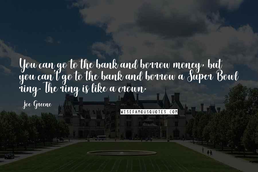 Joe Greene Quotes: You can go to the bank and borrow money, but you can't go to the bank and borrow a Super Bowl ring. The ring is like a crown.