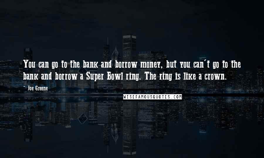 Joe Greene Quotes: You can go to the bank and borrow money, but you can't go to the bank and borrow a Super Bowl ring. The ring is like a crown.