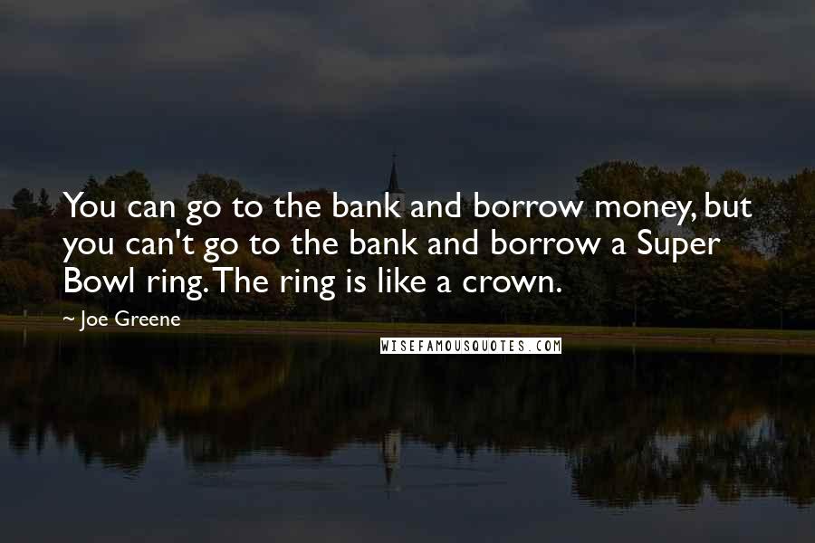 Joe Greene Quotes: You can go to the bank and borrow money, but you can't go to the bank and borrow a Super Bowl ring. The ring is like a crown.