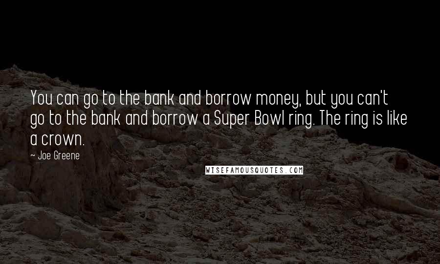 Joe Greene Quotes: You can go to the bank and borrow money, but you can't go to the bank and borrow a Super Bowl ring. The ring is like a crown.