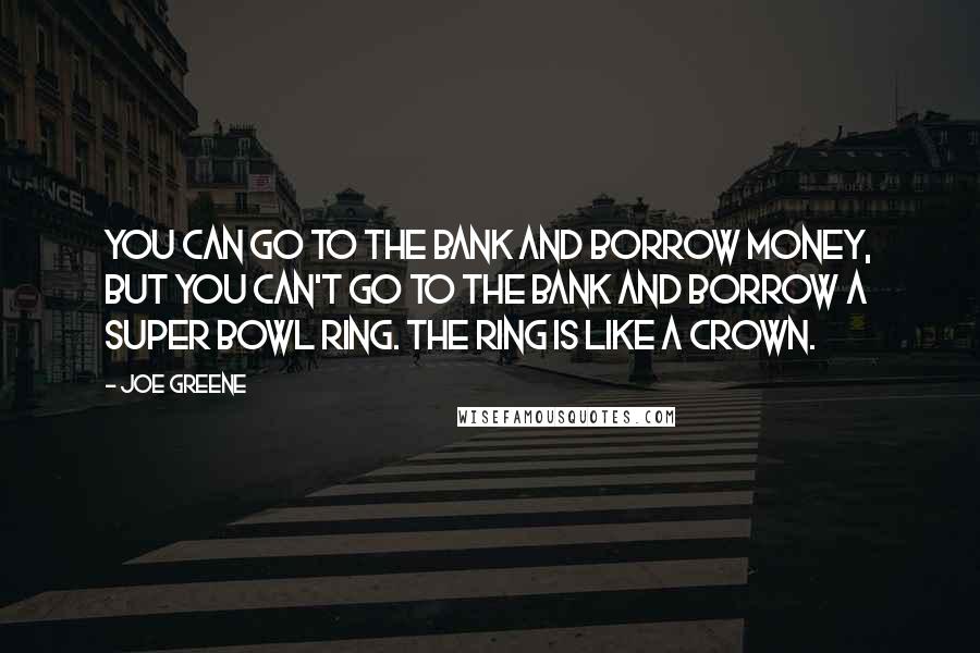 Joe Greene Quotes: You can go to the bank and borrow money, but you can't go to the bank and borrow a Super Bowl ring. The ring is like a crown.