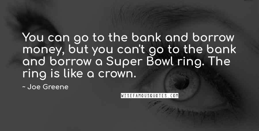 Joe Greene Quotes: You can go to the bank and borrow money, but you can't go to the bank and borrow a Super Bowl ring. The ring is like a crown.