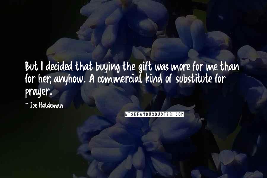 Joe Haldeman Quotes: But I decided that buying the gift was more for me than for her, anyhow. A commercial kind of substitute for prayer.