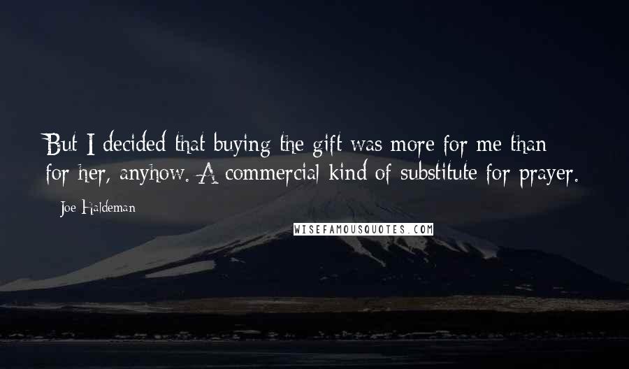 Joe Haldeman Quotes: But I decided that buying the gift was more for me than for her, anyhow. A commercial kind of substitute for prayer.