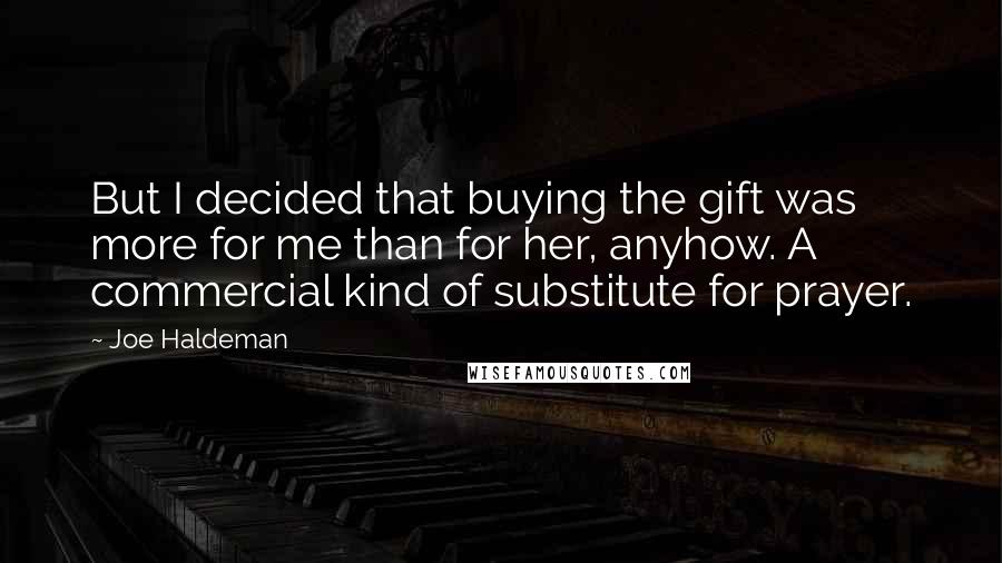 Joe Haldeman Quotes: But I decided that buying the gift was more for me than for her, anyhow. A commercial kind of substitute for prayer.