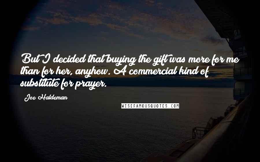 Joe Haldeman Quotes: But I decided that buying the gift was more for me than for her, anyhow. A commercial kind of substitute for prayer.