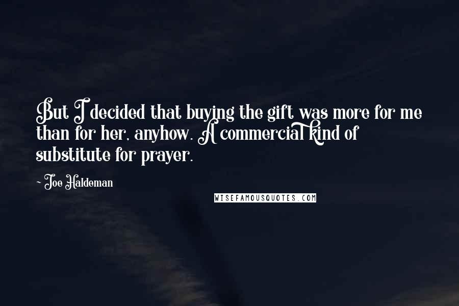 Joe Haldeman Quotes: But I decided that buying the gift was more for me than for her, anyhow. A commercial kind of substitute for prayer.