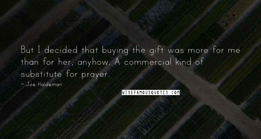 Joe Haldeman Quotes: But I decided that buying the gift was more for me than for her, anyhow. A commercial kind of substitute for prayer.