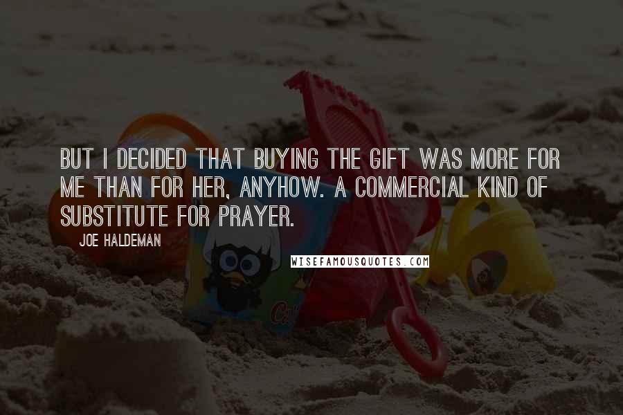 Joe Haldeman Quotes: But I decided that buying the gift was more for me than for her, anyhow. A commercial kind of substitute for prayer.