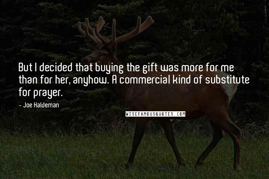 Joe Haldeman Quotes: But I decided that buying the gift was more for me than for her, anyhow. A commercial kind of substitute for prayer.