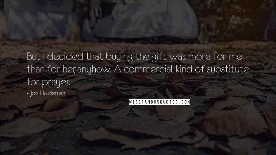 Joe Haldeman Quotes: But I decided that buying the gift was more for me than for her, anyhow. A commercial kind of substitute for prayer.