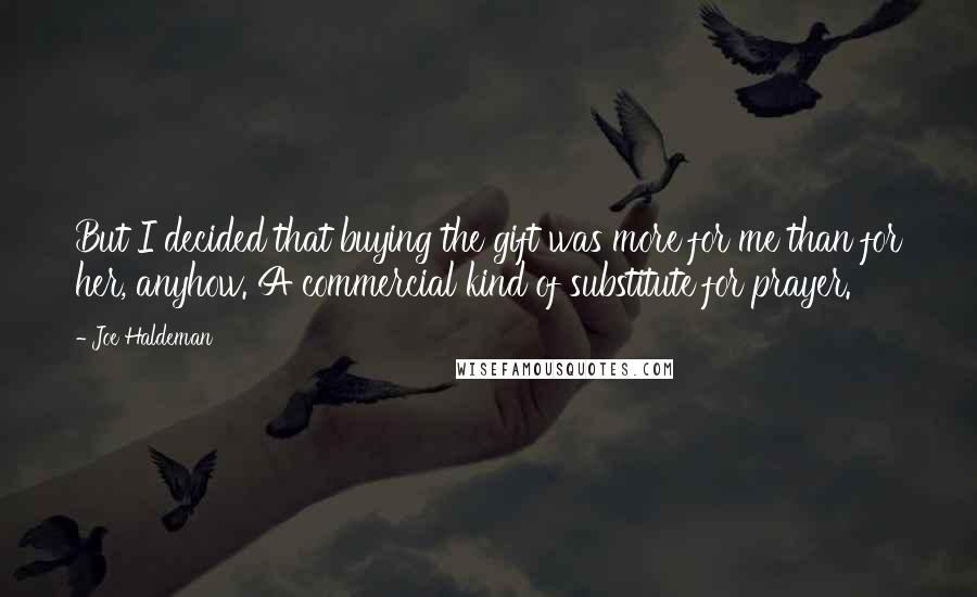 Joe Haldeman Quotes: But I decided that buying the gift was more for me than for her, anyhow. A commercial kind of substitute for prayer.