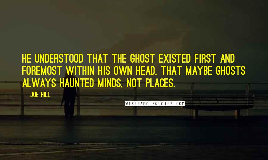 Joe Hill Quotes: He understood that the ghost existed first and foremost within his own head. That maybe ghosts always haunted minds, not places.