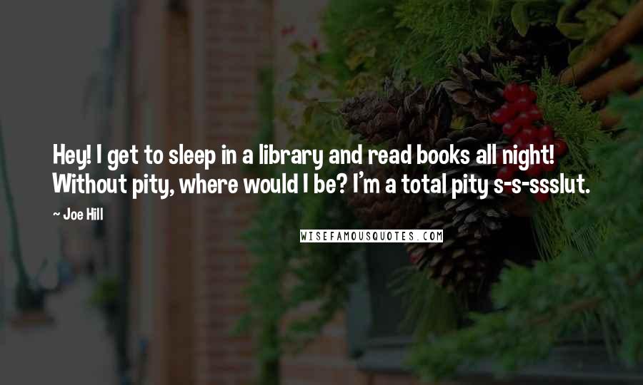 Joe Hill Quotes: Hey! I get to sleep in a library and read books all night! Without pity, where would I be? I'm a total pity s-s-ssslut.