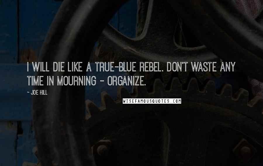 Joe Hill Quotes: I will die like a true-blue rebel. Don't waste any time in mourning - organize.