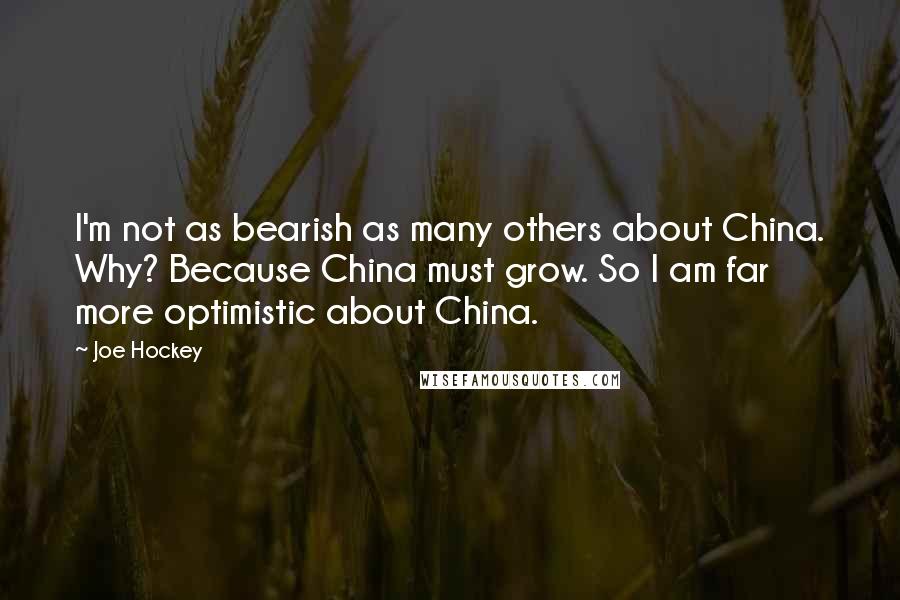 Joe Hockey Quotes: I'm not as bearish as many others about China. Why? Because China must grow. So I am far more optimistic about China.