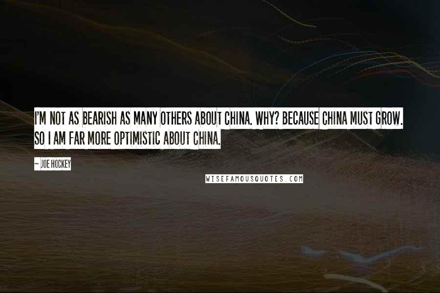 Joe Hockey Quotes: I'm not as bearish as many others about China. Why? Because China must grow. So I am far more optimistic about China.