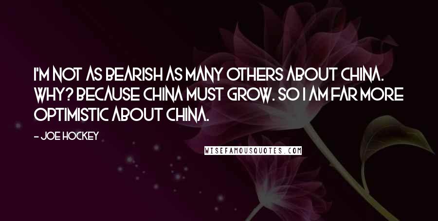 Joe Hockey Quotes: I'm not as bearish as many others about China. Why? Because China must grow. So I am far more optimistic about China.