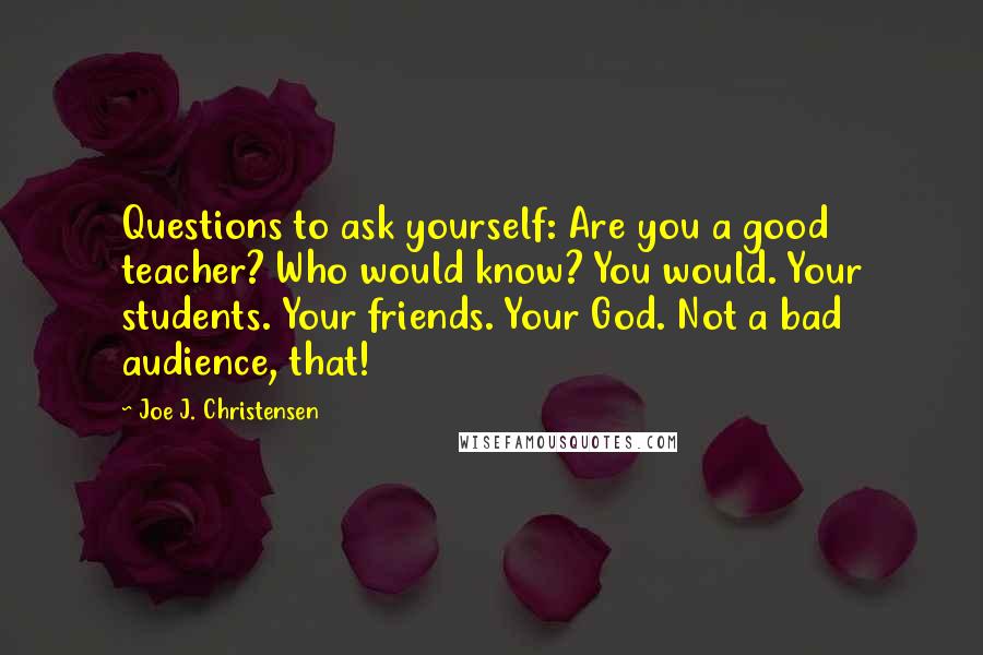 Joe J. Christensen Quotes: Questions to ask yourself: Are you a good teacher? Who would know? You would. Your students. Your friends. Your God. Not a bad audience, that!