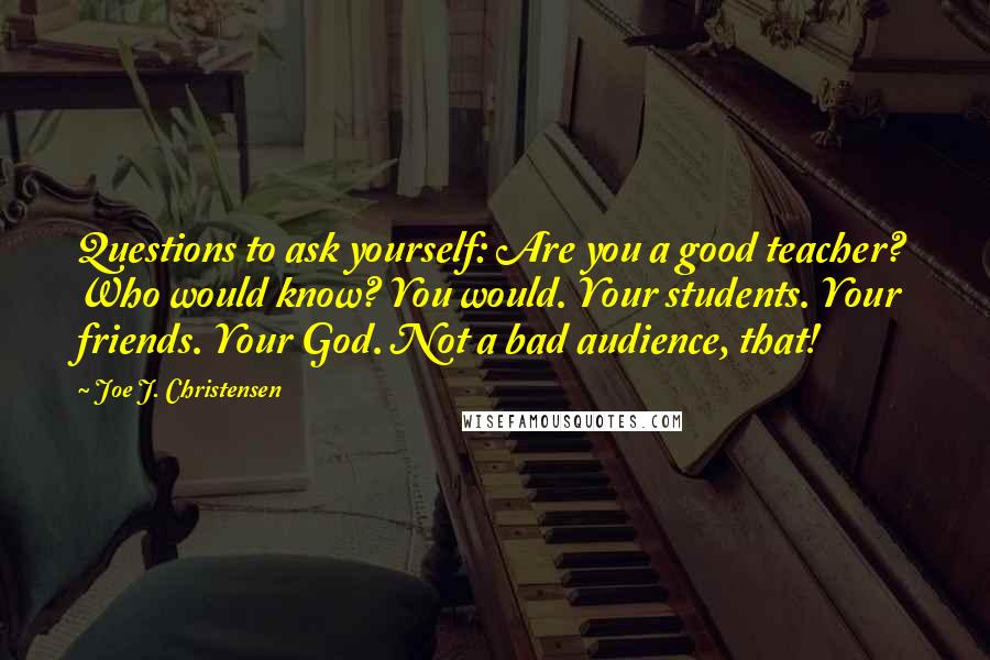 Joe J. Christensen Quotes: Questions to ask yourself: Are you a good teacher? Who would know? You would. Your students. Your friends. Your God. Not a bad audience, that!