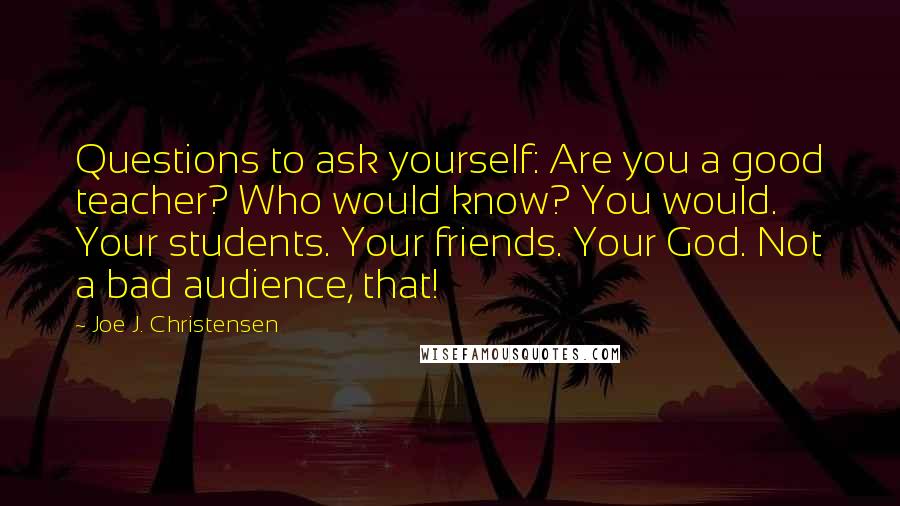 Joe J. Christensen Quotes: Questions to ask yourself: Are you a good teacher? Who would know? You would. Your students. Your friends. Your God. Not a bad audience, that!