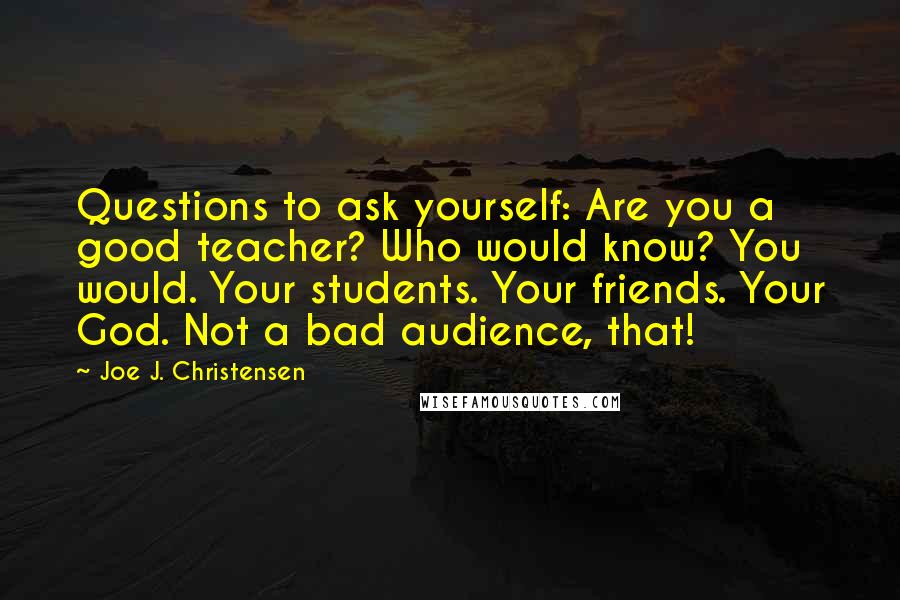 Joe J. Christensen Quotes: Questions to ask yourself: Are you a good teacher? Who would know? You would. Your students. Your friends. Your God. Not a bad audience, that!