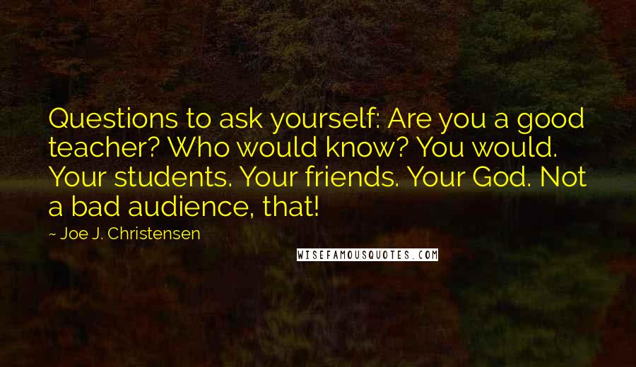 Joe J. Christensen Quotes: Questions to ask yourself: Are you a good teacher? Who would know? You would. Your students. Your friends. Your God. Not a bad audience, that!