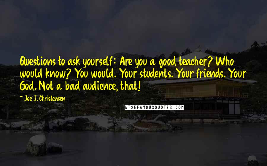 Joe J. Christensen Quotes: Questions to ask yourself: Are you a good teacher? Who would know? You would. Your students. Your friends. Your God. Not a bad audience, that!